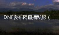 DNF发布网直播私服（DNF发布网与勇士直播间）
