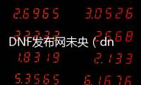 DNF发布网未央（dnf未央是啥）