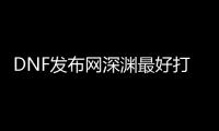 DNF发布网深渊最好打哪里（dnf深渊叫什么名字）