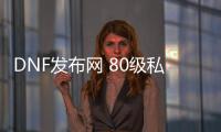 DNF发布网 80级私服（DNF发布网 80版本）