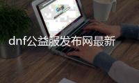 dnf公益服发布网最新（最新版本的dnf公益服发布网介绍）