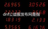 dnf公益服发布网是指什么？dnf公益服发布网的含义和作用